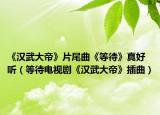 《汉武大帝》片尾曲《等待》真好听（等待电视剧《汉武大帝》插曲）
