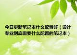 今日更新笔记本什么配置好（设计专业到底需要什么配置的笔记本）