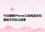 今日更新iPhone12来电显示归属地不对怎么回事