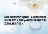 ps抠出来的图边缘模糊（ps抠图边缘痕迹太明显怎么办啊 ps抠图边缘痕迹太明显怎么解决介绍）