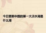 今日更新中国的第一大淡水湖是什么湖