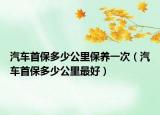 汽车首保多少公里保养一次（汽车首保多少公里最好）