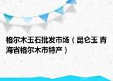 格尔木玉石批发市场（昆仑玉 青海省格尔木市特产）