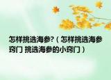 怎样挑选海参?（怎样挑选海参窍门 挑选海参的小窍门）