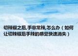 切辣椒之后,手非常辣,怎么办（如何让切辣椒后手辣的感觉快速消失）