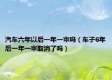 汽车六年以后一年一审吗（车子6年后一年一审取消了吗）