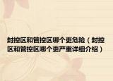 封控区和管控区哪个更危险（封控区和管控区哪个更严重详细介绍）