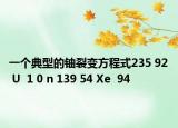 一个典型的铀裂变方程式235 92 U  1 0 n 139 54 Xe  94