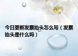 今日更新发票抬头怎么写（发票抬头是什么吗）
