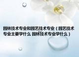 园林技术专业和园艺技术专业（园艺技术专业主要学什么 园林技术专业学什么）