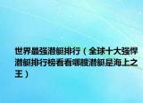 世界最强潜艇排行（全球十大强悍潜艇排行榜看看哪艘潜艇是海上之王）