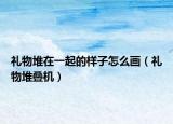 礼物堆在一起的样子怎么画（礼物堆叠机）