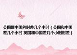 英国跟中国的时差几个小时（英国和中国差几个小时 英国和中国差几个小时时差）