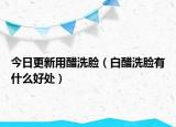 今日更新用醋洗脸（白醋洗脸有什么好处）
