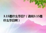 3.15是什么节日?（请问3.15是什么节日啊）