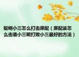 聪明小三怎么打击原配（原配该怎么击退小三呢打败小三最好的方法）