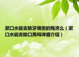 漱口水能去除牙缝里的残渣么（漱口水能去除口臭吗详细介绍）