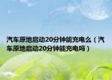 汽车原地启动20分钟能充电么（汽车原地启动20分钟能充电吗）