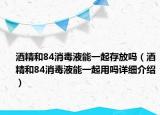 酒精和84消毒液能一起存放吗（酒精和84消毒液能一起用吗详细介绍）