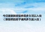 今日更新新房装修后多久可以入住（新装修的房子通风多久能入住）