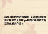 ps抠出来的图边缘模糊（ps抠图边缘痕迹太明显怎么办啊 ps抠图边缘痕迹太明显怎么解决介绍）