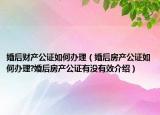 婚后财产公证如何办理（婚后房产公证如何办理?婚后房产公证有没有效介绍）