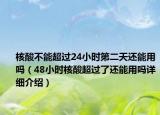 核酸不能超过24小时第二天还能用吗（48小时核酸超过了还能用吗详细介绍）