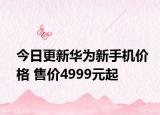 今日更新华为新手机价格 售价4999元起