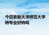 今日更新天津师范大学转专业好转吗