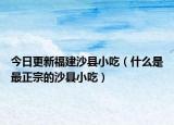 今日更新福建沙县小吃（什么是最正宗的沙县小吃）