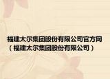 福建太尔集团股份有限公司官方网（福建太尔集团股份有限公司）