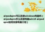 airpodspro可以连接windows电脑吗（airpodspro怎么连接电脑win10 airpodspro如何连接电脑介绍）