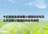 今日更新高德地图小团团语音包怎么弄设置小团团的语音包教程
