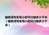 磁悬浮列车每小时可行驶多少千米（磁悬浮列车每小时可行驶多少千米）