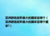 亚洲耕地面积最大的国家是哪个（亚洲耕地面积最大的国家是哪个国家?）