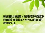 硝酸钙的分解温度（硝酸钙在不同温度下的溶解度?硝酸钙在0-100度之间的溶解度是多少?）