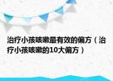 治疗小孩咳嗽最有效的偏方（治疗小孩咳嗽的10大偏方）