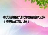 春光灿烂猪九妹为啥被删那么多（春光灿烂猪九妹）