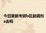 今日更新考研b区能调剂a去吗