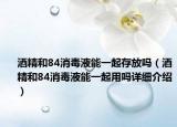 酒精和84消毒液能一起存放吗（酒精和84消毒液能一起用吗详细介绍）