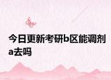 今日更新考研b区能调剂a去吗