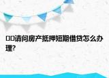 ﻿﻿请问房产抵押短期借贷怎么办理?