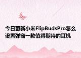 今日更新小米FlipBudsPro怎么设置弹窗一款值得期待的耳机