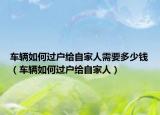 车辆如何过户给自家人需要多少钱（车辆如何过户给自家人）