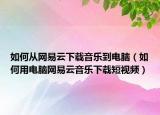 如何从网易云下载音乐到电脑（如何用电脑网易云音乐下载短视频）
