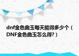 dnf金色曲玉每天能得多少个（DNF金色曲玉怎么得?）
