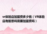 vr体验店加盟费多少钱（VR体验店有前景吗需要加盟费吗）