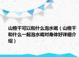 山楂干可以和什么泡水喝（山楂干和什么一起泡水喝对身体好详细介绍）