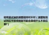 将残留试液的滴管倒持对不对（滴管取用试剂后平放或倒置可能会造成什么不良后果?）
