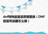 dnf特殊能量装置哪里换（DNF能量传送器怎么做）